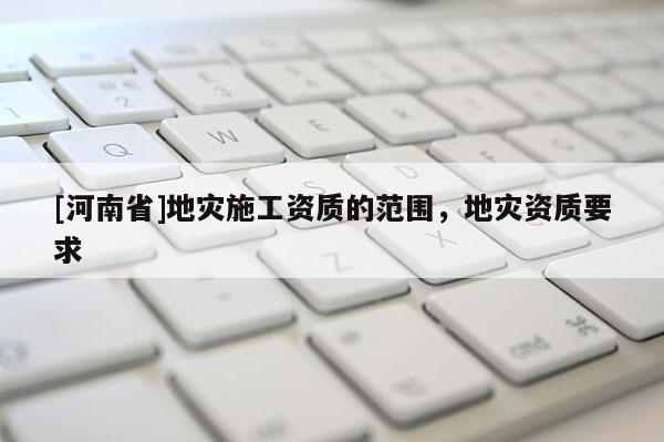 [河南省]地災施工資質的范圍，地災資質要求