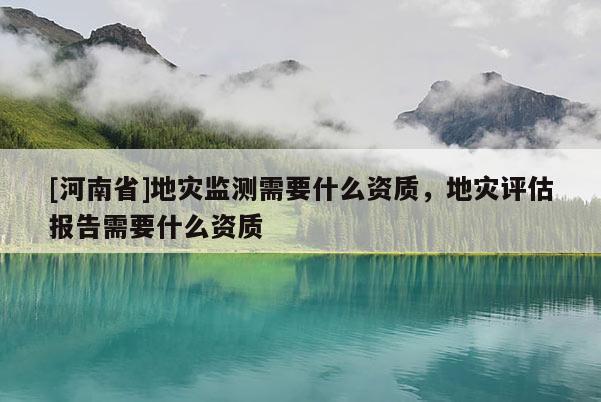 [河南省]地災監測需要什么資質，地災評估報告需要什么資質
