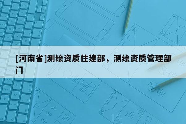 [河南省]測繪資質住建部，測繪資質管理部門
