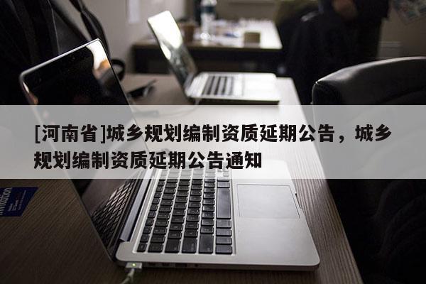 [河南省]城鄉規劃編制資質延期公告，城鄉規劃編制資質延期公告通知