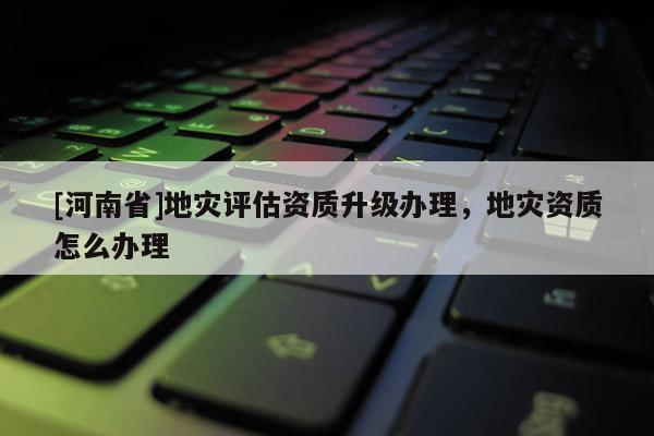 [河南省]地災評估資質升級辦理，地災資質怎么辦理