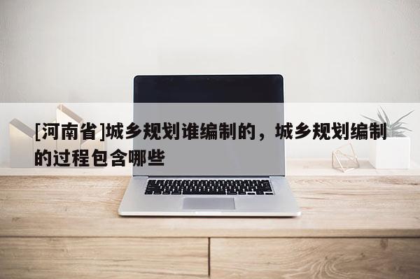 [河南省]城鄉規劃誰編制的，城鄉規劃編制的過程包含哪些