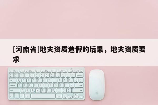 [河南省]地災資質造假的后果，地災資質要求