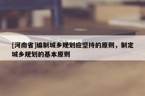 [河南省]編制城鄉規劃應堅持的原則，制定城鄉規劃的基本原則