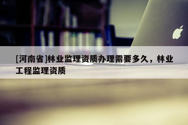 [河南省]林業監理資質辦理需要多久，林業工程監理資質
