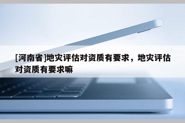 [河南省]地災評估對資質有要求，地災評估對資質有要求嘛