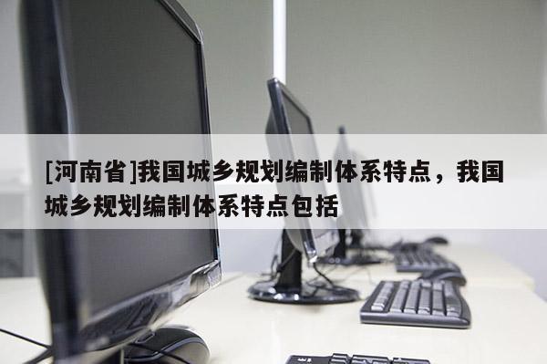 [河南省]我國城鄉規劃編制體系特點，我國城鄉規劃編制體系特點包括