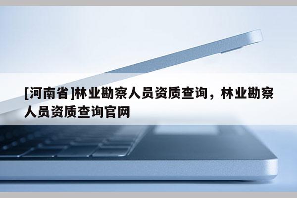 [河南省]林業(yè)勘察人員資質(zhì)查詢，林業(yè)勘察人員資質(zhì)查詢官網(wǎng)