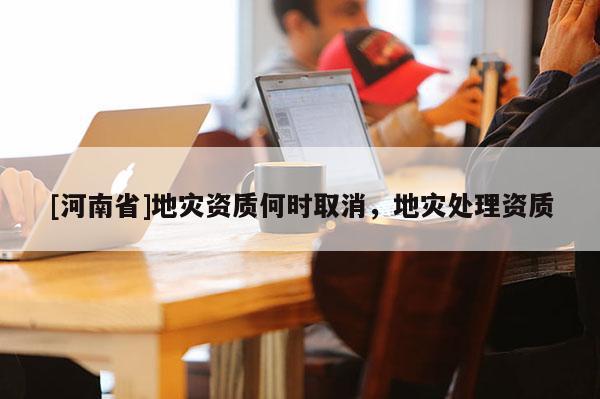 [河南省]地災資質何時取消，地災處理資質