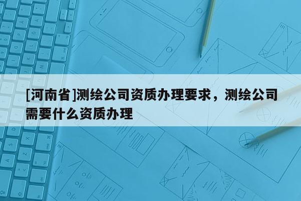 [河南省]測繪公司資質辦理要求，測繪公司需要什么資質辦理