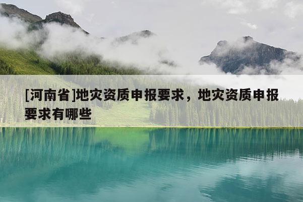 [河南省]地災資質申報要求，地災資質申報要求有哪些