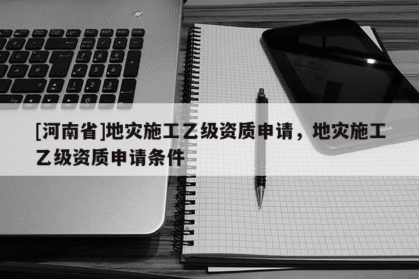 [河南省]地災施工乙級資質申請，地災施工乙級資質申請條件