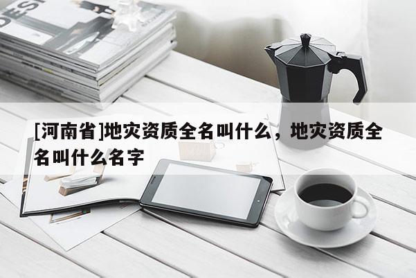 [河南省]地災(zāi)資質(zhì)全名叫什么，地災(zāi)資質(zhì)全名叫什么名字