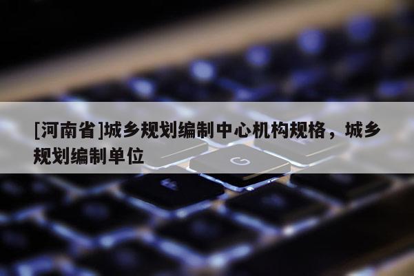 [河南省]城鄉規劃編制中心機構規格，城鄉規劃編制單位