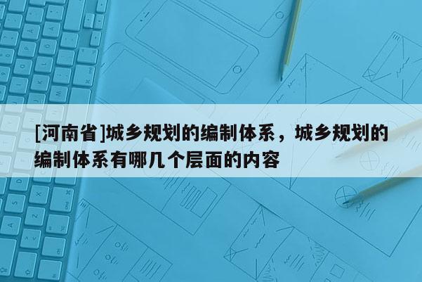 [河南省]城鄉規劃的編制體系，城鄉規劃的編制體系有哪幾個層面的內容
