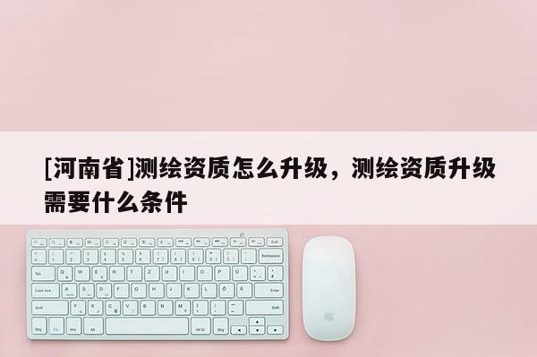 [河南省]測繪資質(zhì)怎么升級，測繪資質(zhì)升級需要什么條件