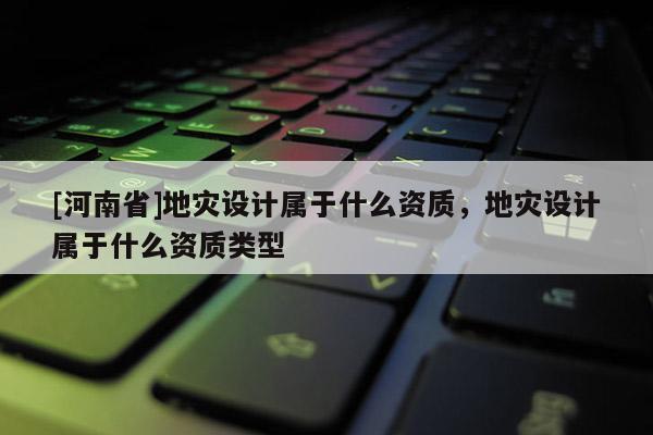 [河南省]地災設計屬于什么資質(zhì)，地災設計屬于什么資質(zhì)類型
