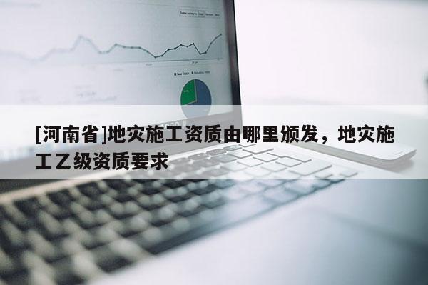[河南省]地災施工資質由哪里頒發，地災施工乙級資質要求