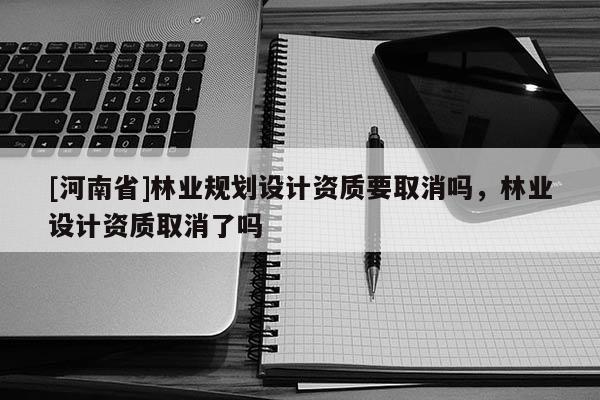 [河南省]林業規劃設計資質要取消嗎，林業設計資質取消了嗎