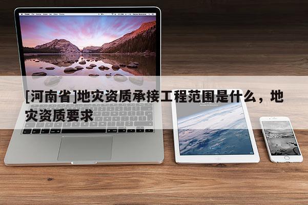 [河南省]地災資質承接工程范圍是什么，地災資質要求