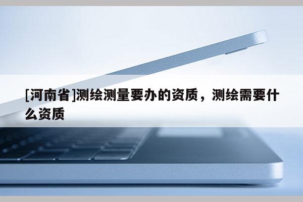 [河南省]測繪測量要辦的資質，測繪需要什么資質