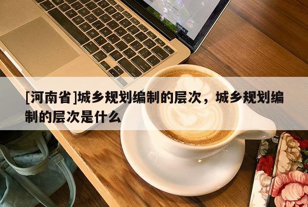 [河南省]城鄉規劃編制的層次，城鄉規劃編制的層次是什么