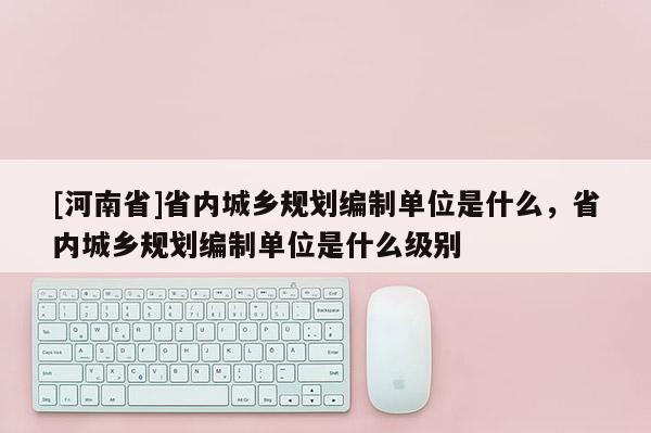 [河南省]省內城鄉規劃編制單位是什么，省內城鄉規劃編制單位是什么級別