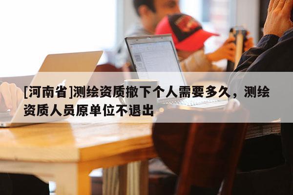 [河南省]測繪資質撤下個人需要多久，測繪資質人員原單位不退出