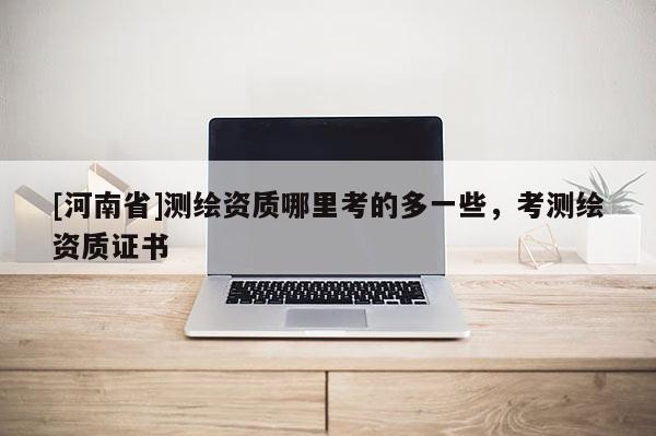 [河南省]測繪資質哪里考的多一些，考測繪資質證書
