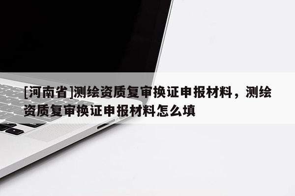 [河南省]測(cè)繪資質(zhì)復(fù)審換證申報(bào)材料，測(cè)繪資質(zhì)復(fù)審換證申報(bào)材料怎么填