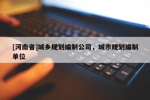 [河南省]城鄉(xiāng)規(guī)劃編制公司，城市規(guī)劃編制單位