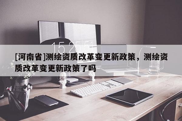 [河南省]測(cè)繪資質(zhì)改革變更新政策，測(cè)繪資質(zhì)改革變更新政策了嗎