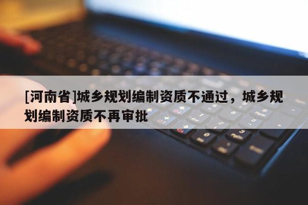 [河南省]城鄉規劃編制資質不通過，城鄉規劃編制資質不再審批