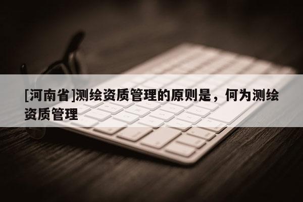 [河南省]測(cè)繪資質(zhì)管理的原則是，何為測(cè)繪資質(zhì)管理