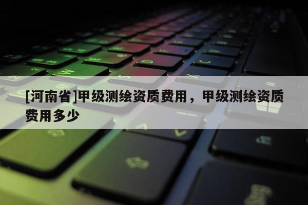 [河南省]甲級測繪資質費用，甲級測繪資質費用多少
