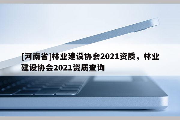 [河南省]林業建設協會2021資質，林業建設協會2021資質查詢