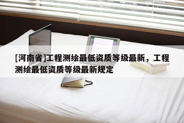 [河南省]工程測繪更低資質(zhì)等級最新，工程測繪更低資質(zhì)等級最新規(guī)定