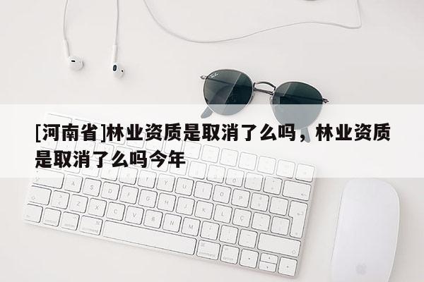 [河南省]林業資質是取消了么嗎，林業資質是取消了么嗎今年