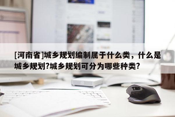 [河南省]城鄉規劃編制屬于什么類，什么是城鄉規劃?城鄉規劃可分為哪些種類?