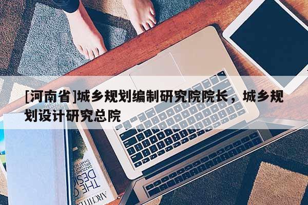 [河南省]城鄉規劃編制研究院院長，城鄉規劃設計研究總院