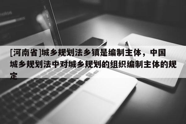 [河南省]城鄉(xiāng)規(guī)劃法鄉(xiāng)鎮(zhèn)是編制主體，中國(guó)城鄉(xiāng)規(guī)劃法中對(duì)城鄉(xiāng)規(guī)劃的組織編制主體的規(guī)定