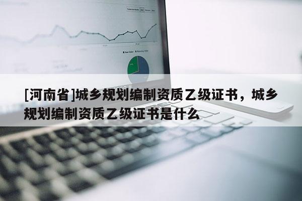 [河南省]城鄉規劃編制資質乙級證書，城鄉規劃編制資質乙級證書是什么