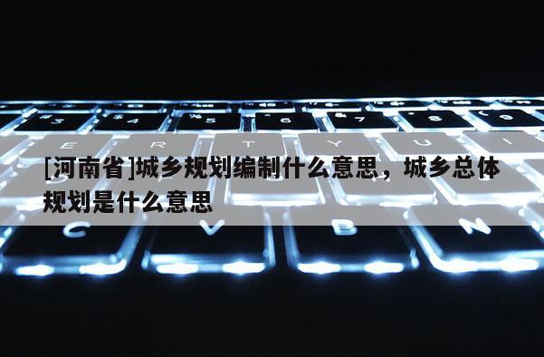 [河南省]城鄉規劃編制什么意思，城鄉總體規劃是什么意思
