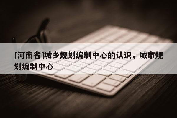 [河南省]城鄉規劃編制中心的認識，城市規劃編制中心