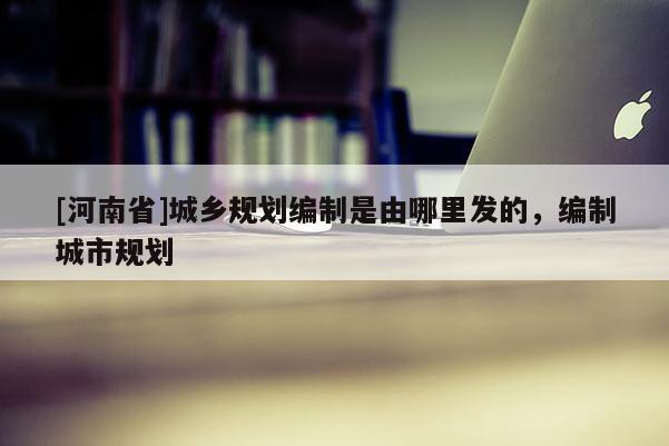 [河南省]城鄉規劃編制是由哪里發的，編制城市規劃