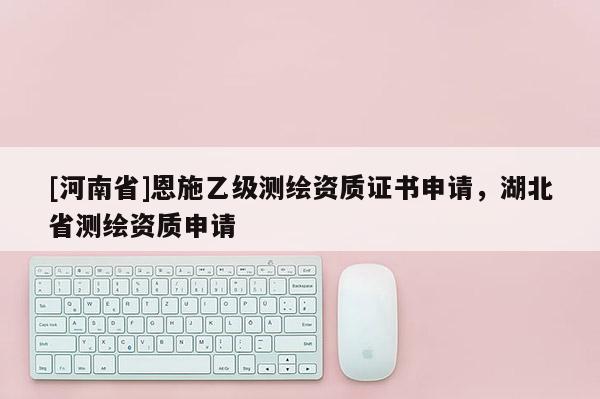 [河南省]恩施乙級測繪資質證書申請，湖北省測繪資質申請