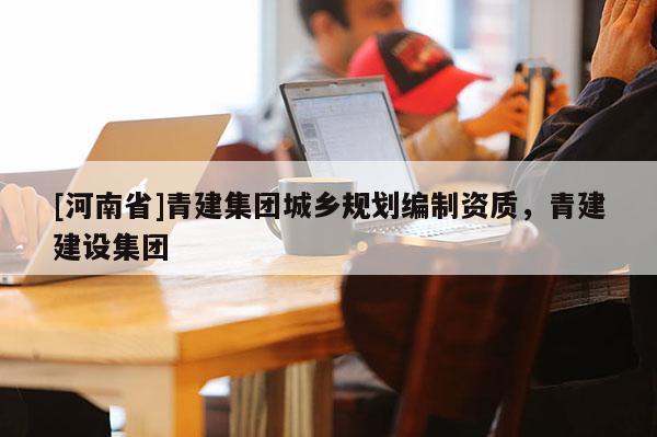 [河南省]青建集團(tuán)城鄉(xiāng)規(guī)劃編制資質(zhì)，青建建設(shè)集團(tuán)