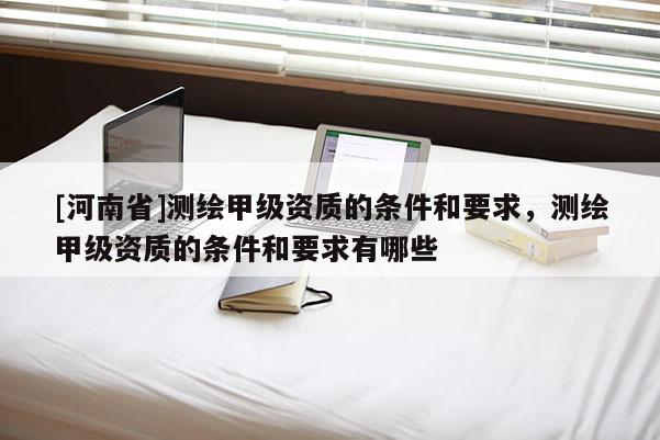 [河南省]測繪甲級資質(zhì)的條件和要求，測繪甲級資質(zhì)的條件和要求有哪些