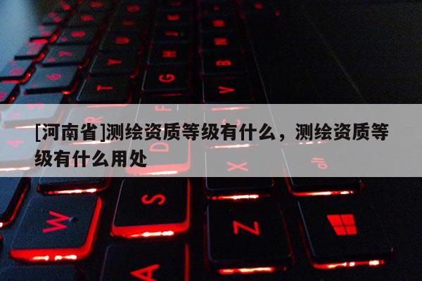[河南省]測繪資質(zhì)等級有什么，測繪資質(zhì)等級有什么用處