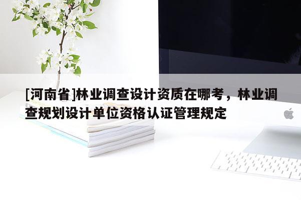 [河南省]林業調查設計資質在哪考，林業調查規劃設計單位資格認證管理規定